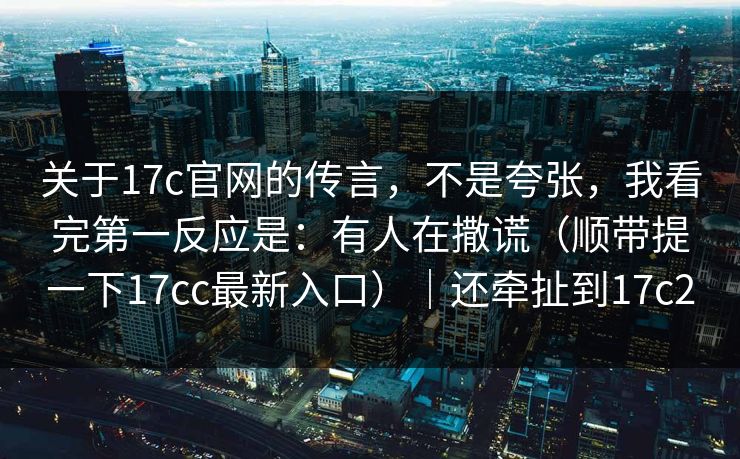 关于17c官网的传言，不是夸张，我看完第一反应是：有人在撒谎（顺带提一下17cc最新入口）｜还牵扯到17c2