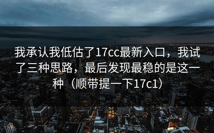 我承认我低估了17cc最新入口，我试了三种思路，最后发现最稳的是这一种（顺带提一下17c1）