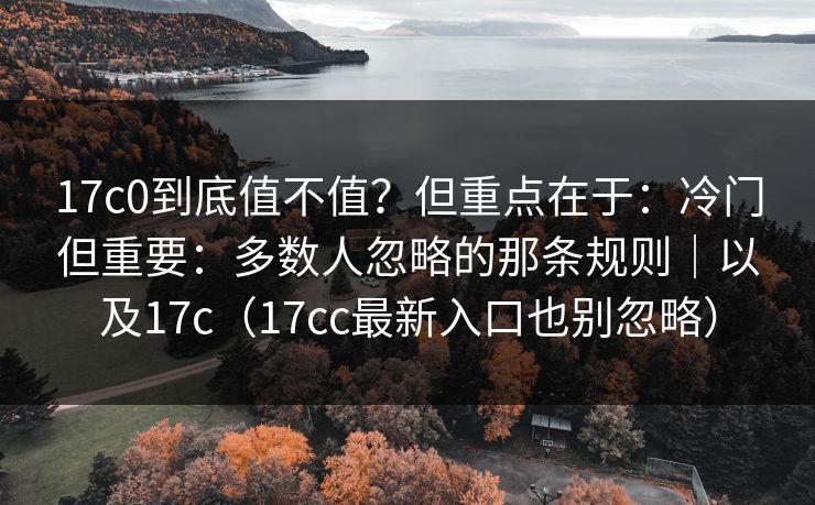 17c0到底值不值？但重点在于：冷门但重要：多数人忽略的那条规则｜以及17c（17cc最新入口也别忽略）