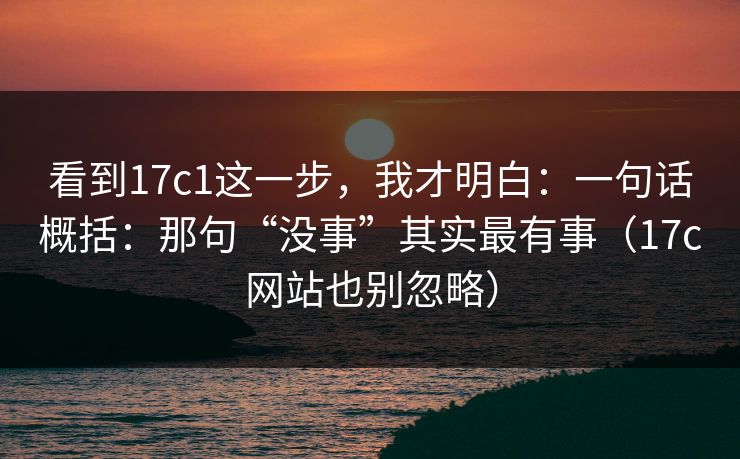 看到17c1这一步,我才明白:一句话概括:那句“没事”其实最有事(17c网站也别忽略) 看到17c1这一步,我才明白:一句话概括:那句“没事”其实最有事(17c网站也别忽略)